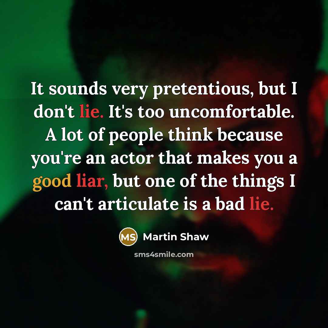 “It sounds very pretentious, but I don't lie. It's too uncomfortable. A lot of people think because you're an actor that makes you a good liar, but one of the things I can't articulate is a bad lie.” quote by Martin Shaw