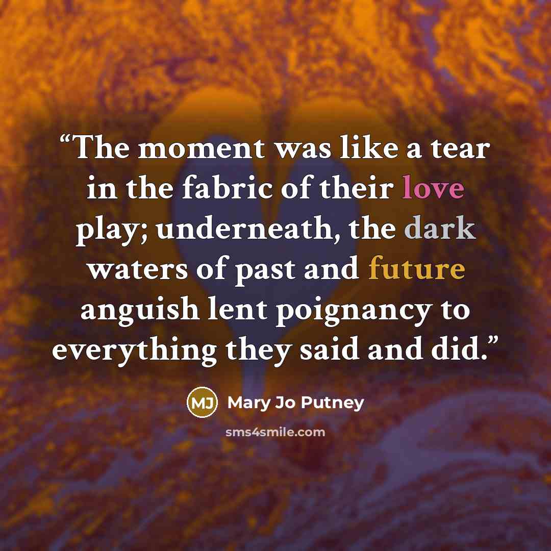 “The moment was like a tear in the fabric of their love play; underneath, the dark waters of past and future anguish lent poignancy to everything they said and did.” quote by Mary Jo Putney