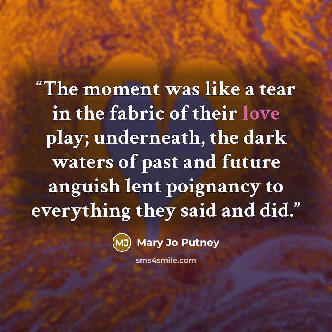 “The moment was like a tear in the fabric of their love play; underneath, the dark waters of past and future anguish lent poignancy to everything they said and did.” quote by Mary Jo Putney