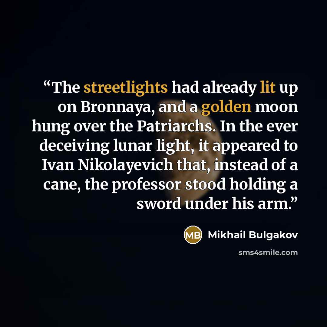 “The streetlights had already lit up on Bronnaya, and a golden moon hung over the Patriarchs. In the ever deceiving lunar light, it appeared to Ivan Nikolayevich that, instead of a cane, the professor stood holding a sword under his arm.” quote by Mikhail Bulgakov