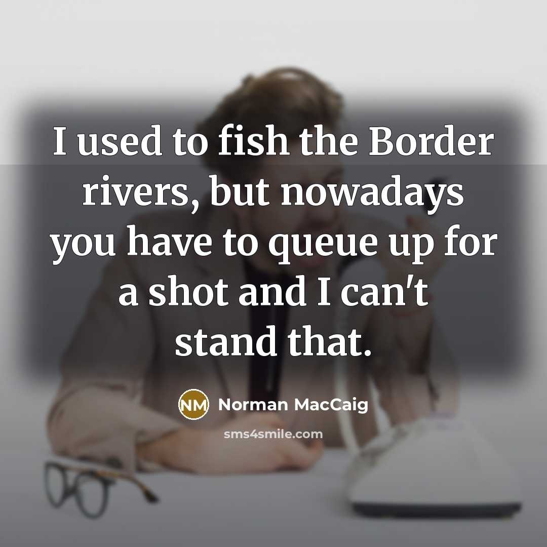 “I used to fish the Border rivers, but nowadays you have to queue up for a shot and I can't stand that.” quote by Norman MacCaig