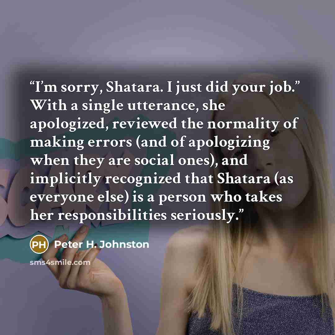 “I’m sorry, Shatara. I just did your job.” With a single utterance, she apologized, reviewed the normality of making errors (and of apologizing when they are social ones), and implicitly recognized that Shatara (as everyone else) is a person who takes her responsibilities seriously.” quote by Peter H. Johnston