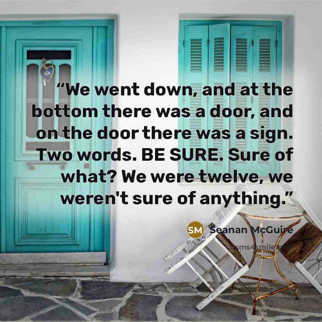 “We went down, and at the bottom there was a door, and on the door there was a sign. Two words. BE SURE. Sure of what? We were twelve, we weren't sure of anything.” quote by Seanan McGuire