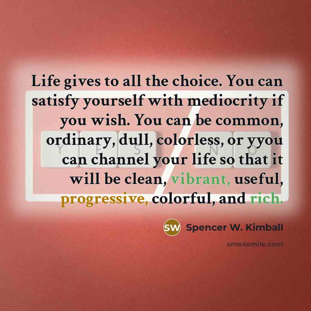 “Life gives to all the choice. You can satisfy yourself with mediocrity if you wish. You can be common, ordinary, dull, colorless, or yyou can channel your life so that it will be clean, vibrant, useful, progressive, colorful, and rich.” quote by Spencer W. Kimball