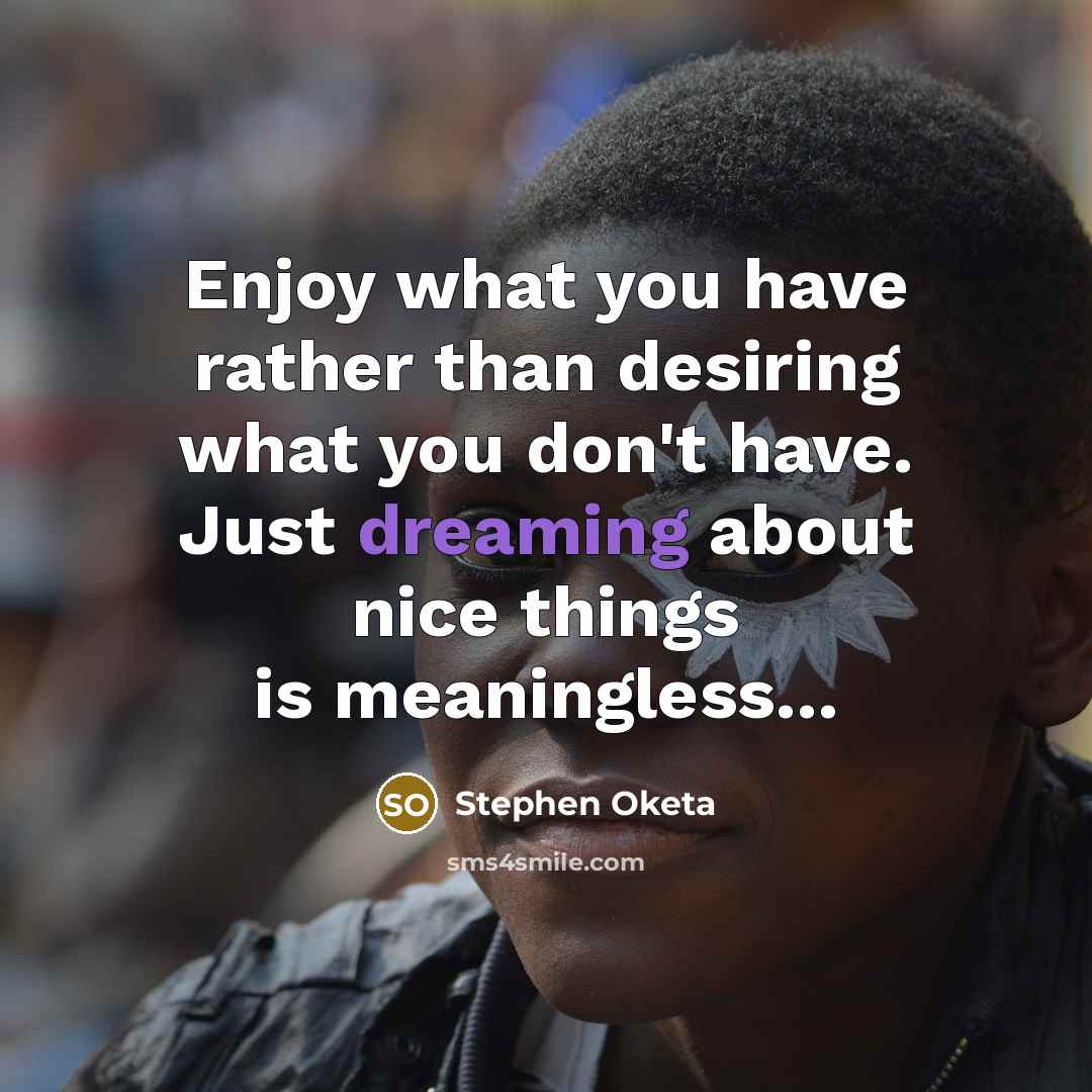 “Enjoy what you have rather than desiring what you don't have. Just dreaming about nice things is meaningless...” quote by Stephen Oketa