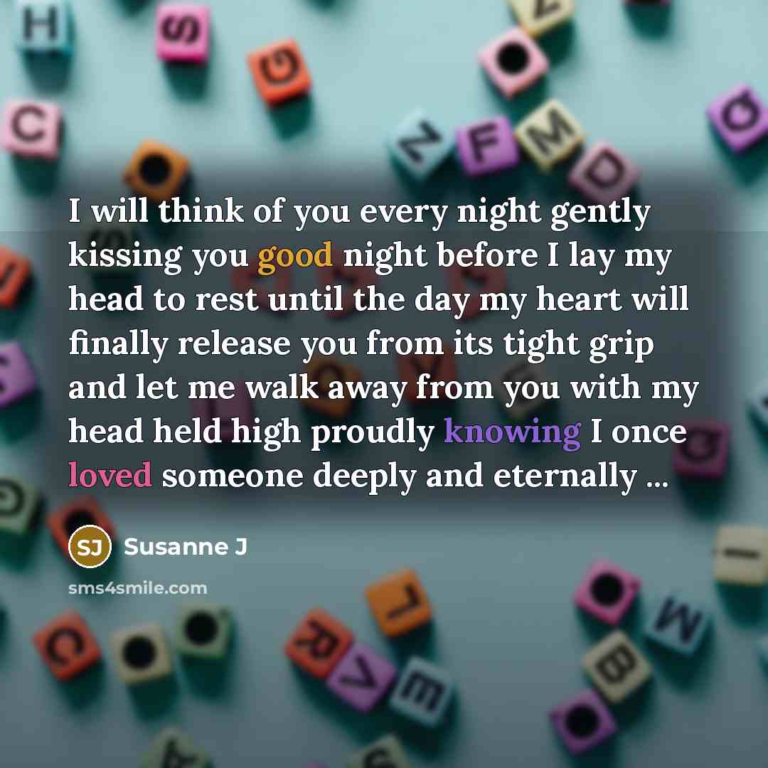 “I will think of you every night gently kissing you good night before I lay my head to rest until the day my heart will finally release you from its tight grip and let me walk away from you with my head held high proudly knowing I once loved someone deeply and eternally ...” quote by Susanne J