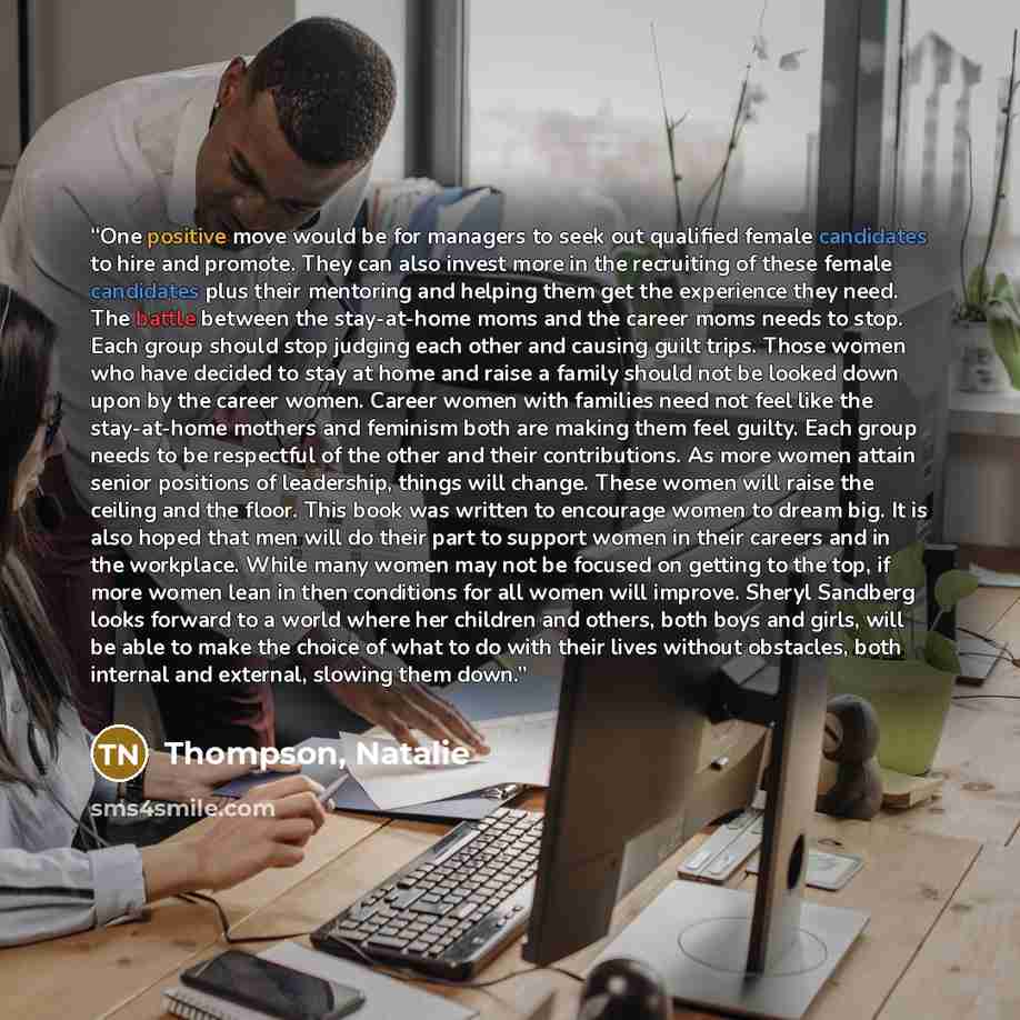 “One positive move would be for managers to seek out qualified female candidates to hire and promote. They can also invest more in the recruiting of these female candidates plus their mentoring and helping them get the experience they need. The battle between the stay-at-home moms and the career…” quote by Thompson, Natalie
