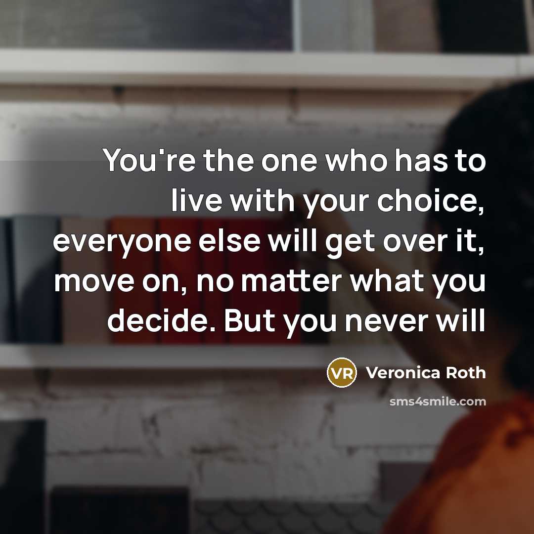 “You're the one who has to live with your choice, everyone else will get over it, move on, no matter what you decide. But you never will” quote by Veronica Roth