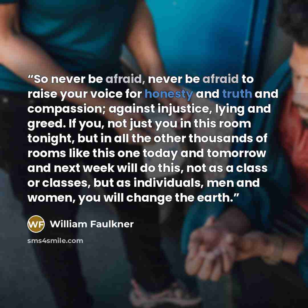 “So never be afraid, never be afraid to raise your voice for honesty and truth and compassion; against injustice, lying and greed. If you, not just you in this room tonight, but in all the other thousands of rooms like this one today and tomorrow and next week will do this, not as a class or…” quote by William Faulkner