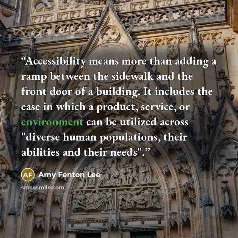 “Accessibility means more than adding a ramp between the sidewalk and the front door of a building. It includes the ease in which a product, service, or environment can be utilized across "diverse human populations, their abilities and their needs".” quote by Amy Fenton Lee