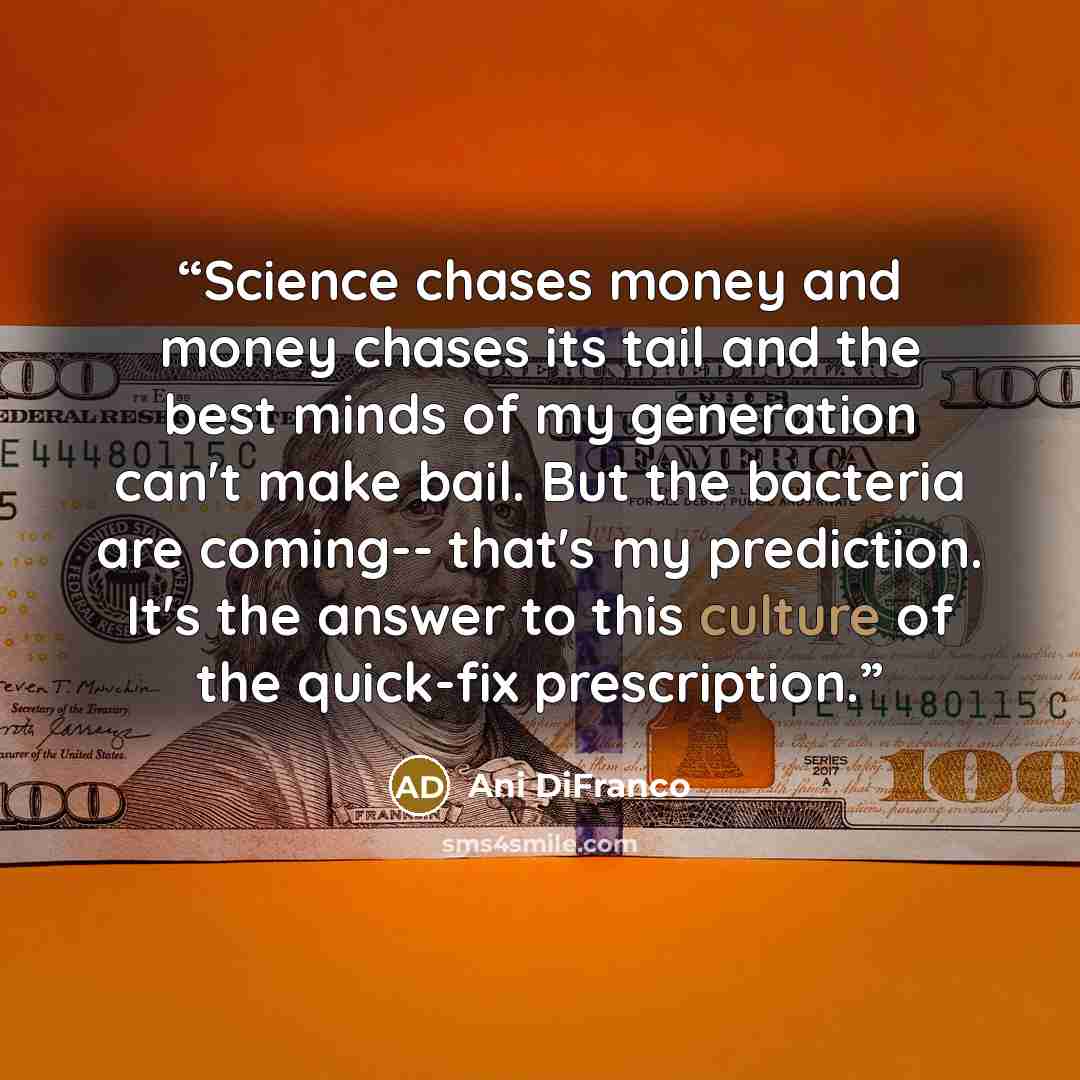 “Science chases money and money chases its tail and the best minds of my generation can't make bail. But the bacteria are coming-- that's my prediction. It's the answer to this culture of the quick-fix prescription.” quote by Ani DiFranco