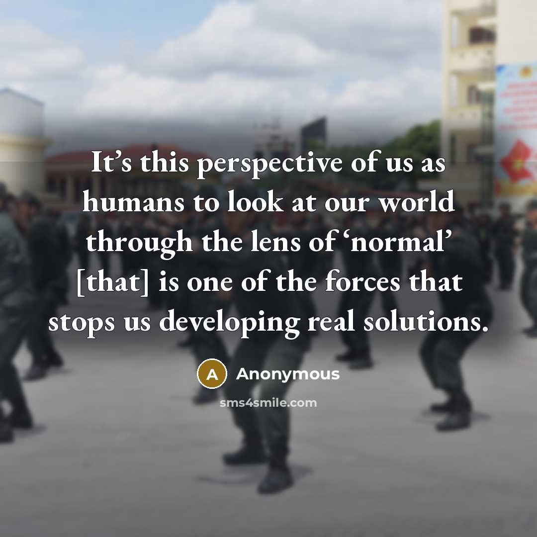 “It’s this perspective of us as humans to look at our world through the lens of ‘normal’ [that] is one of the forces that stops us developing real solutions.” quote by Anonymous