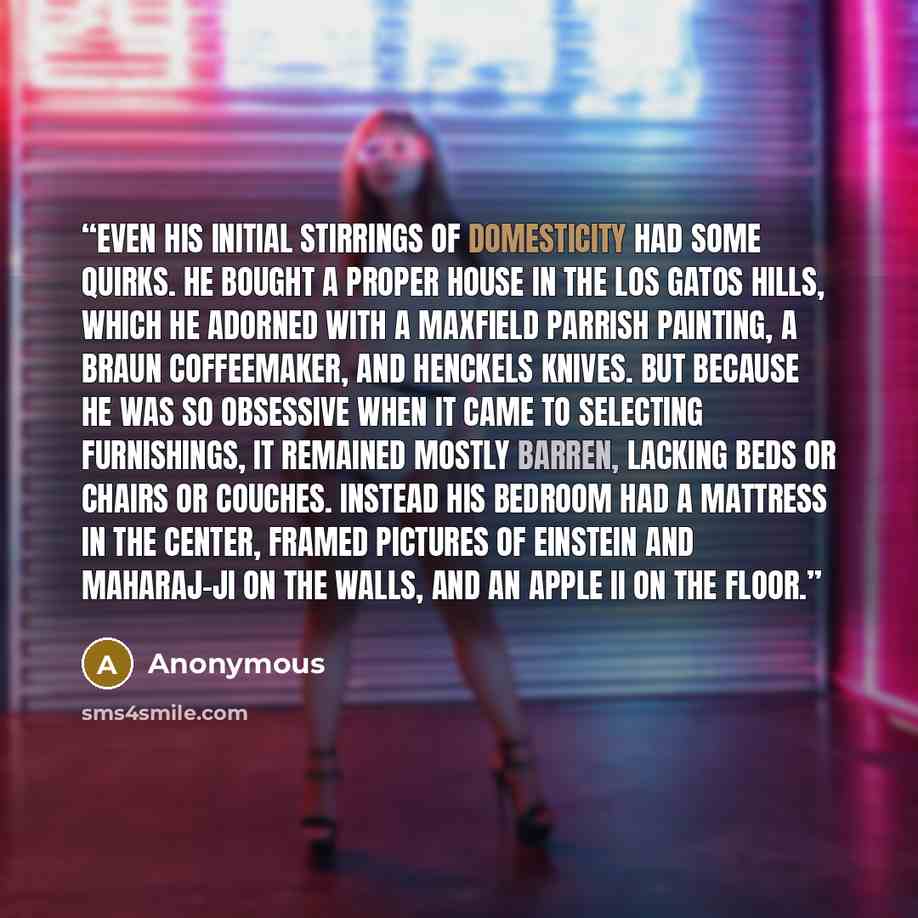 “Even his initial stirrings of domesticity had some quirks. He bought a proper house in the Los Gatos hills, which he adorned with a Maxfield Parrish painting, a Braun coffeemaker, and Henckels knives. But because he was so obsessive when it came to selecting furnishings, it remained mostly barren…” quote by Anonymous