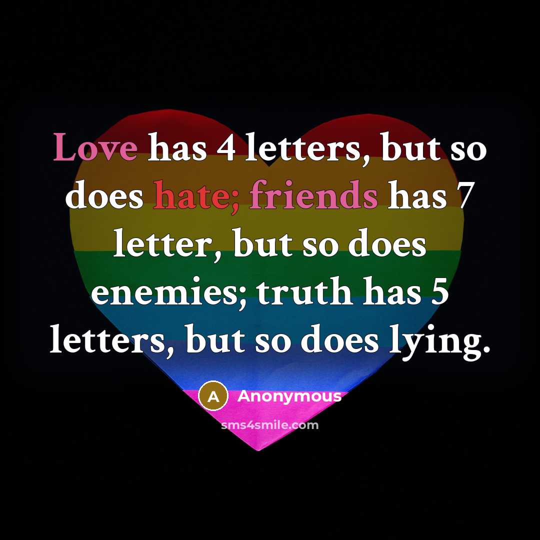 “Love has 4 letters, but so does hate; friends has 7 letter, but so does enemies; truth has 5 letters, but so does lying.” quote by Anonymous