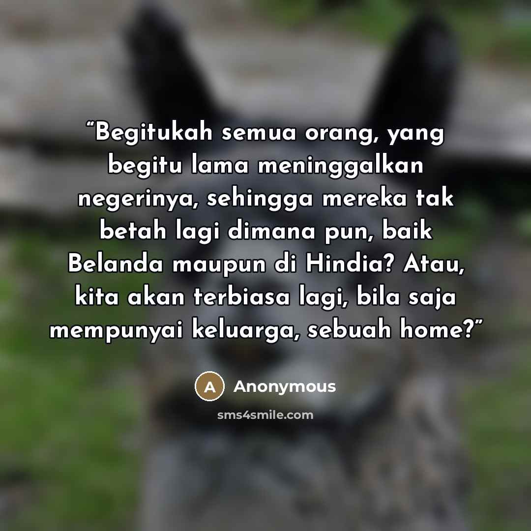 “Begitukah semua orang, yang begitu lama meninggalkan negerinya, sehingga mereka tak betah lagi dimana pun, baik Belanda maupun di Hindia? Atau, kita akan terbiasa lagi, bila saja mempunyai keluarga, sebuah home?” quote by Anonymous