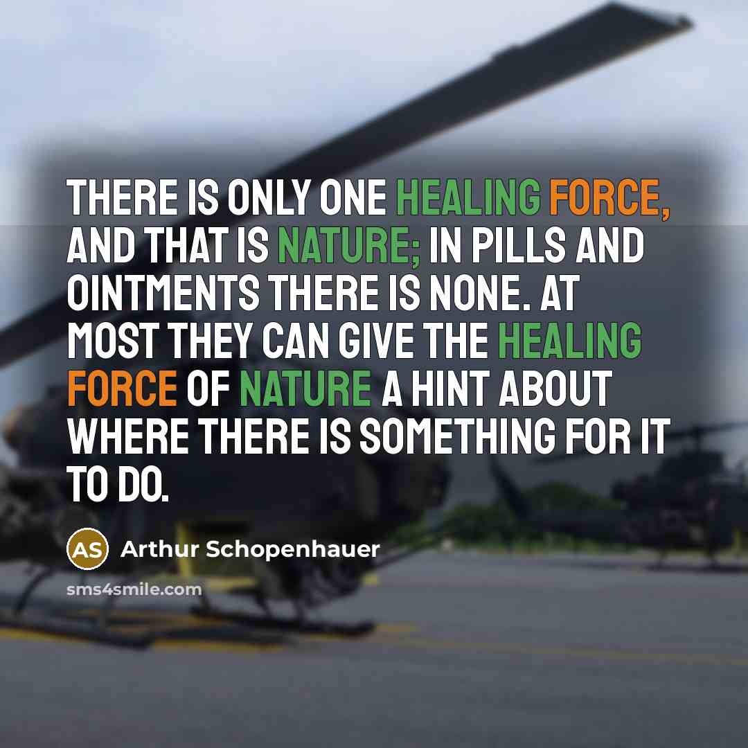 “There is only one healing force, and that is nature; in pills and ointments there is none. At most they can give the healing force of nature a hint about where there is something for it to do.” quote by Arthur Schopenhauer