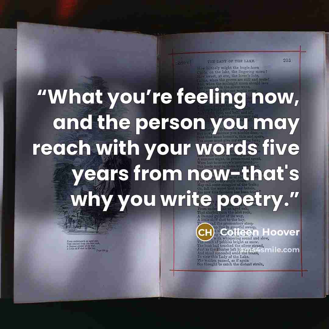 “What you’re feeling now, and the person you may reach with your words five years from now-that's why you write poetry.” quote by Colleen Hoover