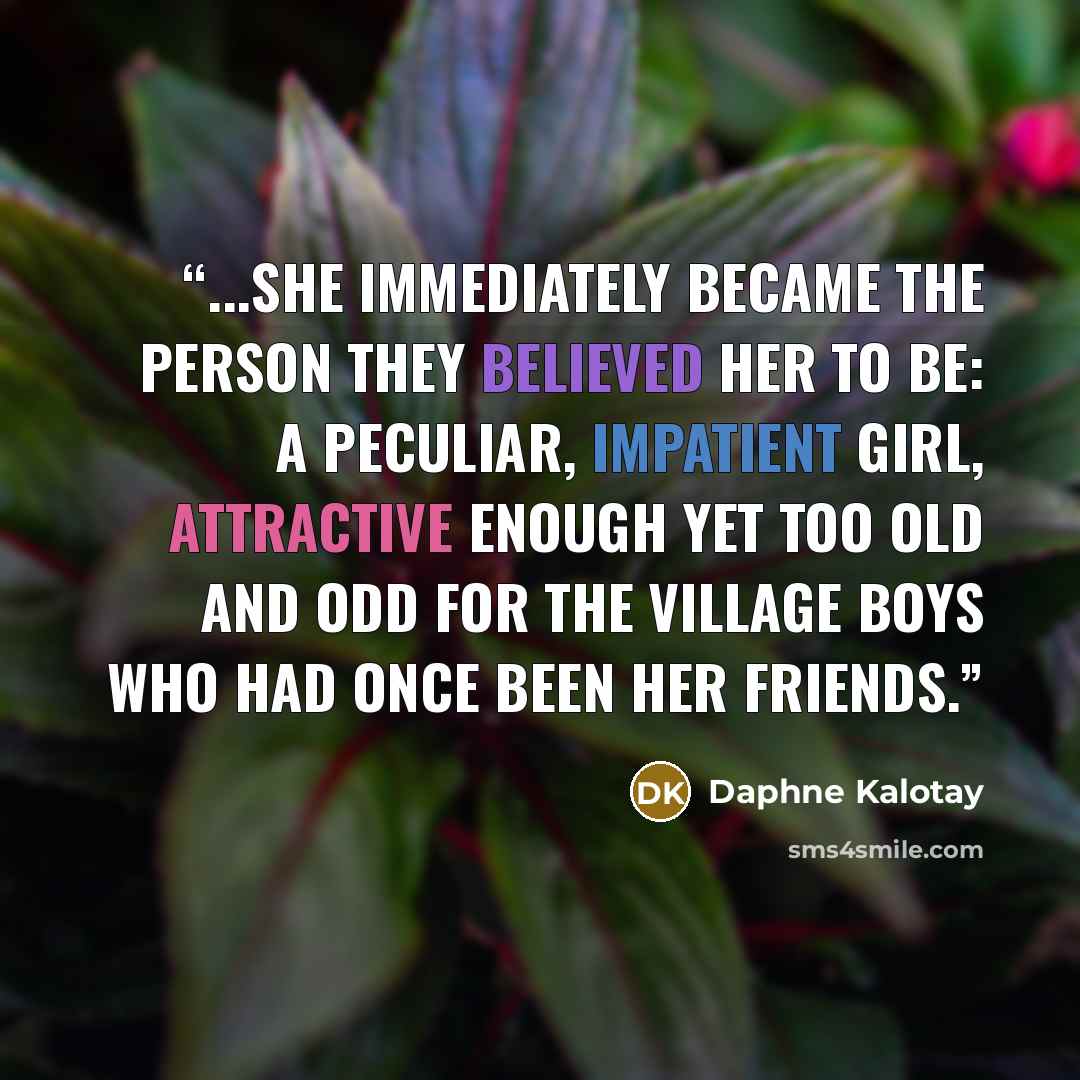 “...she immediately became the person they believed her to be: a peculiar, impatient girl, attractive enough yet too old and odd for the village boys who had once been her friends.” quote by Daphne Kalotay