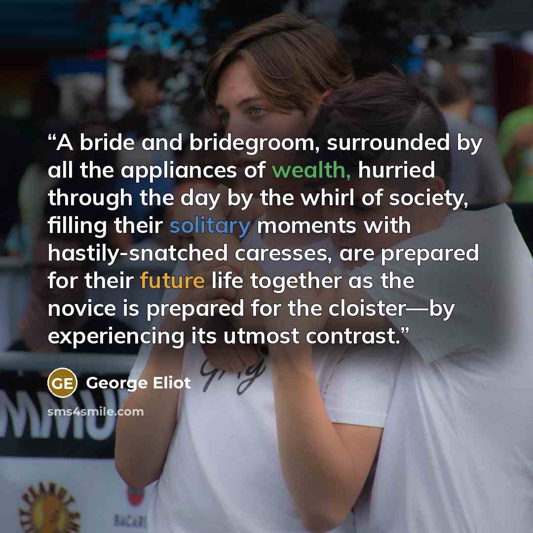 “A bride and bridegroom, surrounded by all the appliances of wealth, hurried through the day by the whirl of society, filling their solitary moments with hastily-snatched caresses, are prepared for their future life together as the novice is prepared for the cloister—by experiencing its utmost…” quote by George Eliot