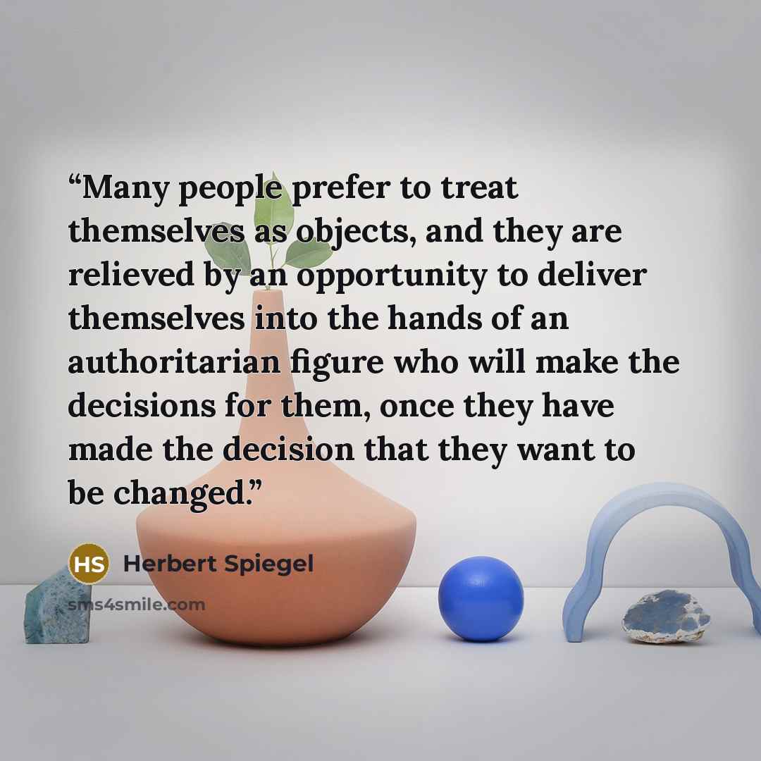 “Many people prefer to treat themselves as objects, and they are relieved by an opportunity to deliver themselves into the hands of an authoritarian figure who will make the decisions for them, once they have made the decision that they want to be changed.” quote by Herbert Spiegel