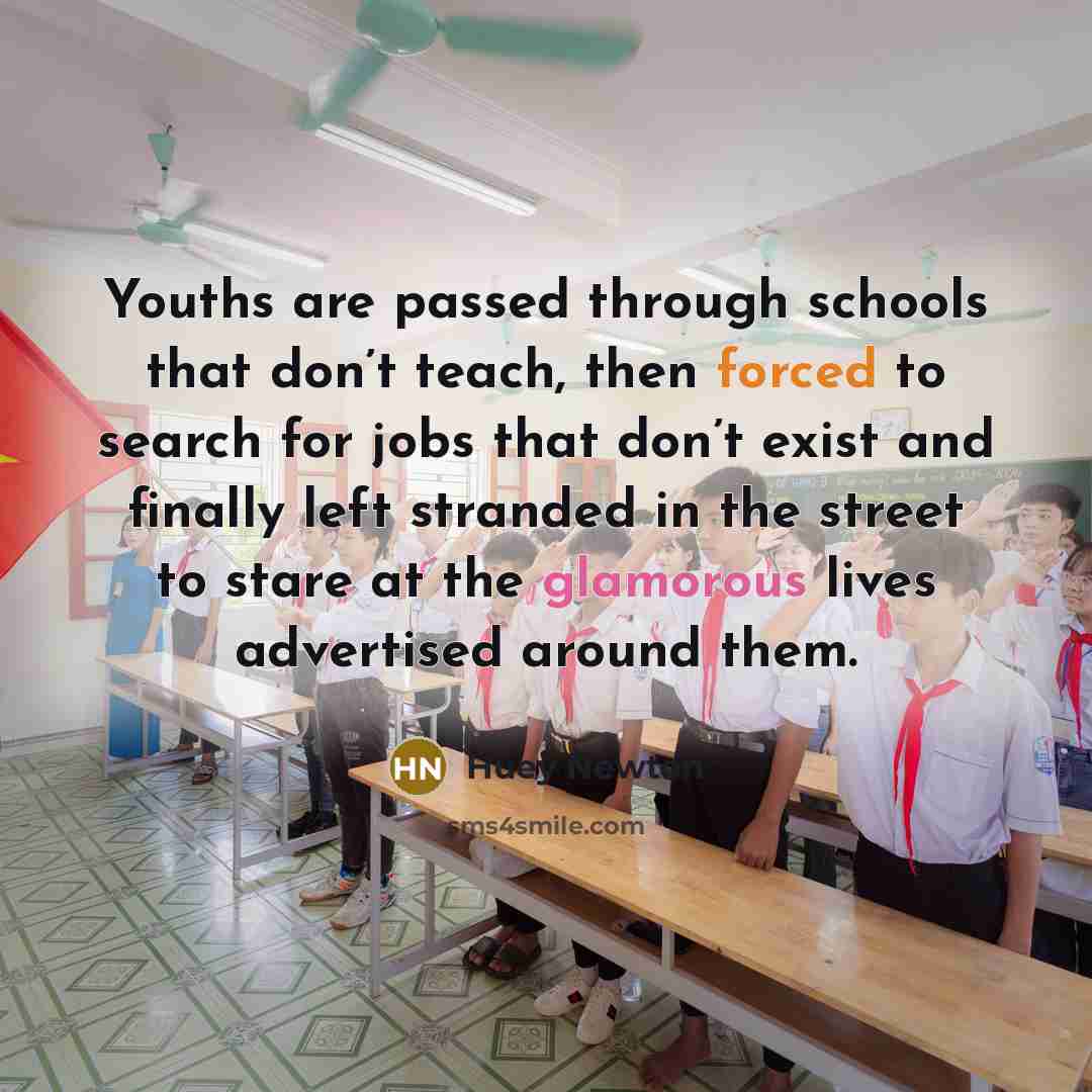 “Youths are passed through schools that don’t teach, then forced to search for jobs that don’t exist and finally left stranded in the street to stare at the glamorous lives advertised around them.” quote by Huey Newton