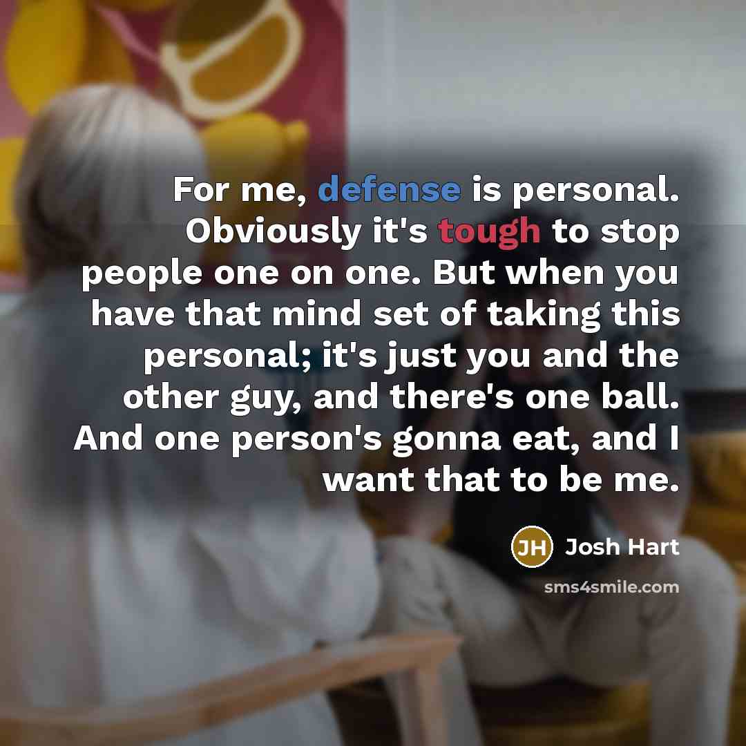 “For me, defense is personal. Obviously it's tough to stop people one on one. But when you have that mind set of taking this personal; it's just you and the other guy, and there's one ball. And one person's gonna eat, and I want that to be me.” quote by Josh Hart