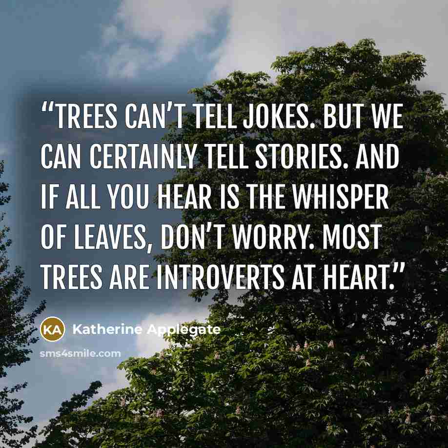 “Trees can’t tell jokes. But we can certainly tell stories. And if all you hear is the whisper of leaves, don’t worry. Most trees are introverts at heart.” quote by Katherine Applegate