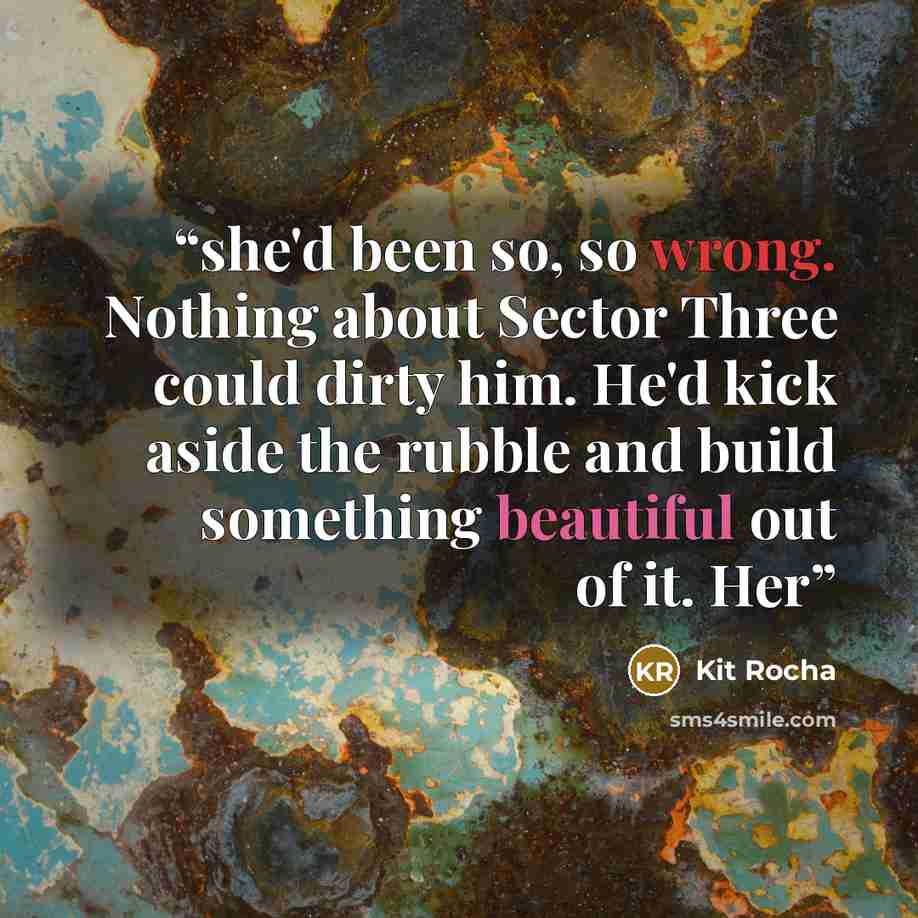 “she'd been so, so wrong. Nothing about Sector Three could dirty him. He'd kick aside the rubble and build something beautiful out of it. Her” quote by Kit Rocha
