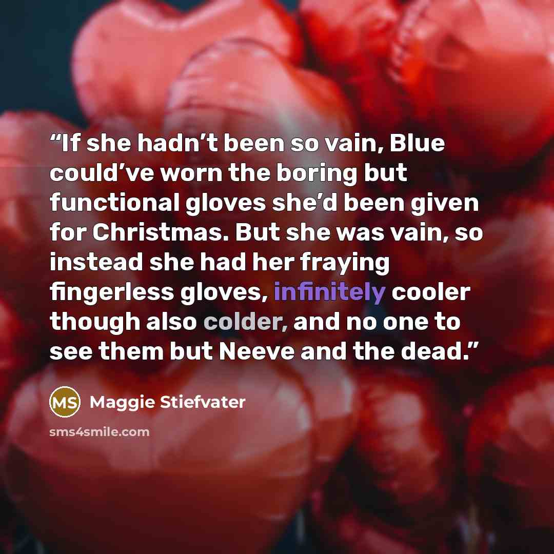 “If she hadn’t been so vain, Blue could’ve worn the boring but functional gloves she’d been given for Christmas. But she was vain, so instead she had her fraying fingerless gloves, infinitely cooler though also colder, and no one to see them but Neeve and the dead.” quote by Maggie Stiefvater