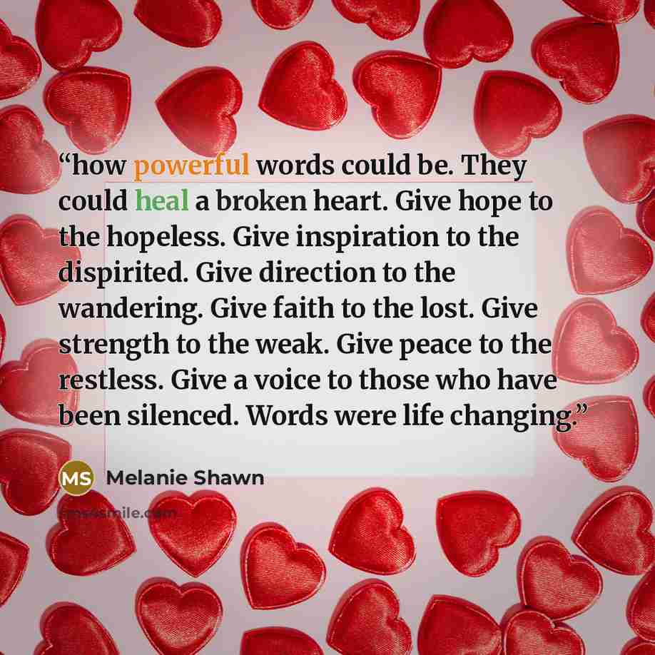 “how powerful words could be. They could heal a broken heart. Give hope to the hopeless. Give inspiration to the dispirited. Give direction to the wandering. Give faith to the lost. Give strength to the weak. Give peace to the restless. Give a voice to those who have been silenced. Words were life…” quote by Melanie Shawn