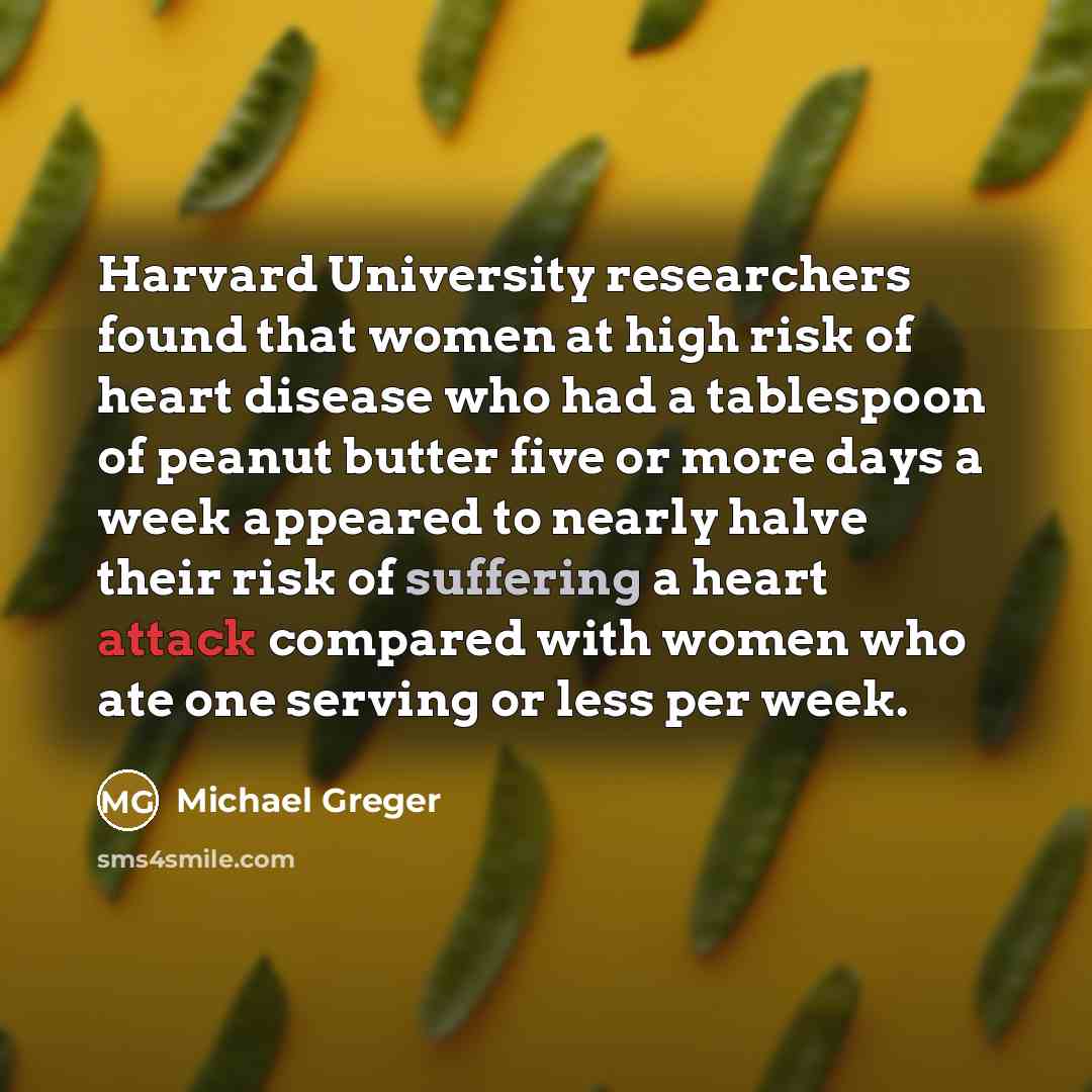 “Harvard University researchers found that women at high risk of heart disease who had a tablespoon of peanut butter five or more days a week appeared to nearly halve their risk of suffering a heart attack compared with women who ate one serving or less per week.” quote by Michael Greger