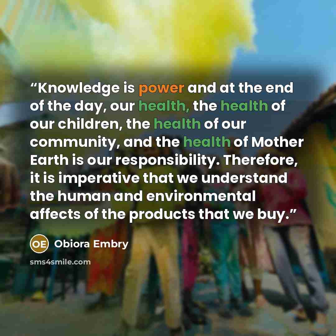 “Knowledge is power and at the end of the day, our health, the health of our children, the health of our community, and the health of Mother Earth is our responsibility. Therefore, it is imperative that we understand the human and environmental affects of the products that we buy.” quote by Obiora Embry
