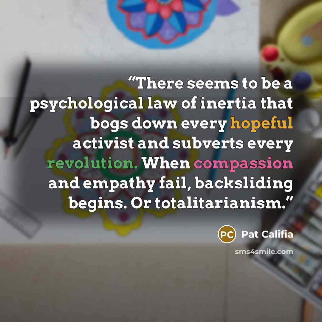 “There seems to be a psychological law of inertia that bogs down every hopeful activist and subverts every revolution. When compassion and empathy fail, backsliding begins. Or totalitarianism.” quote by Pat Califia