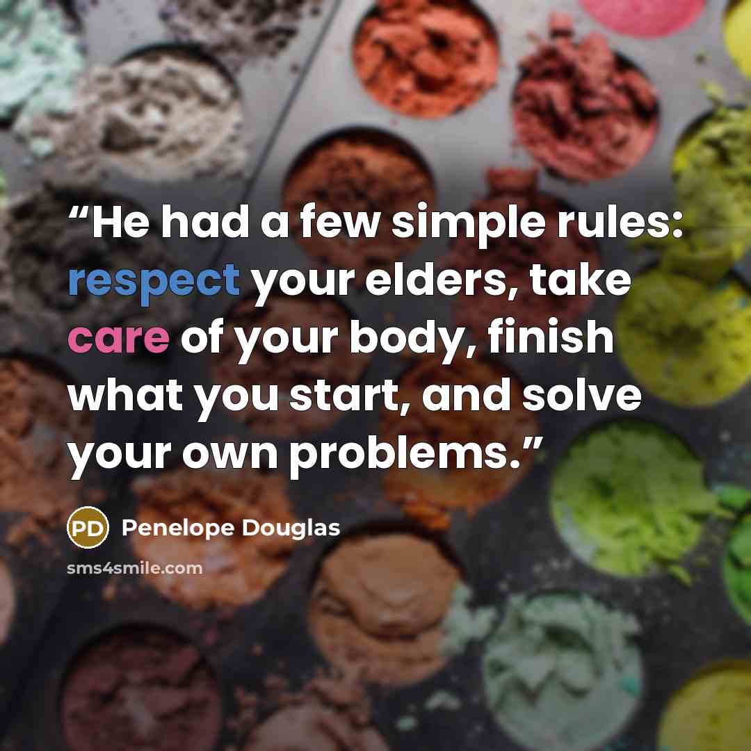 “He had a few simple rules: respect your elders, take care of your body, finish what you start, and solve your own problems.” quote by Penelope Douglas