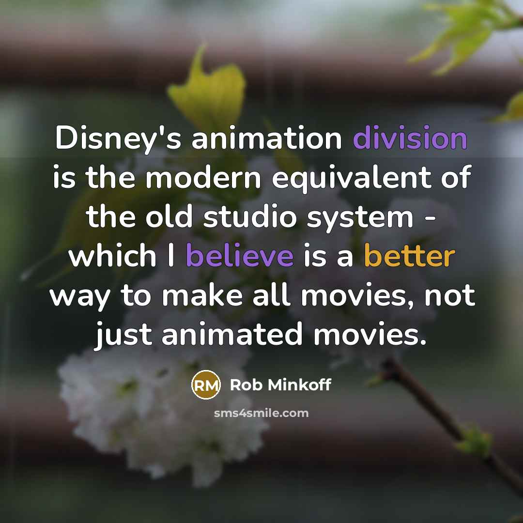 “Disney's animation division is the modern equivalent of the old studio system - which I believe is a better way to make all movies, not just animated movies.” quote by Rob Minkoff