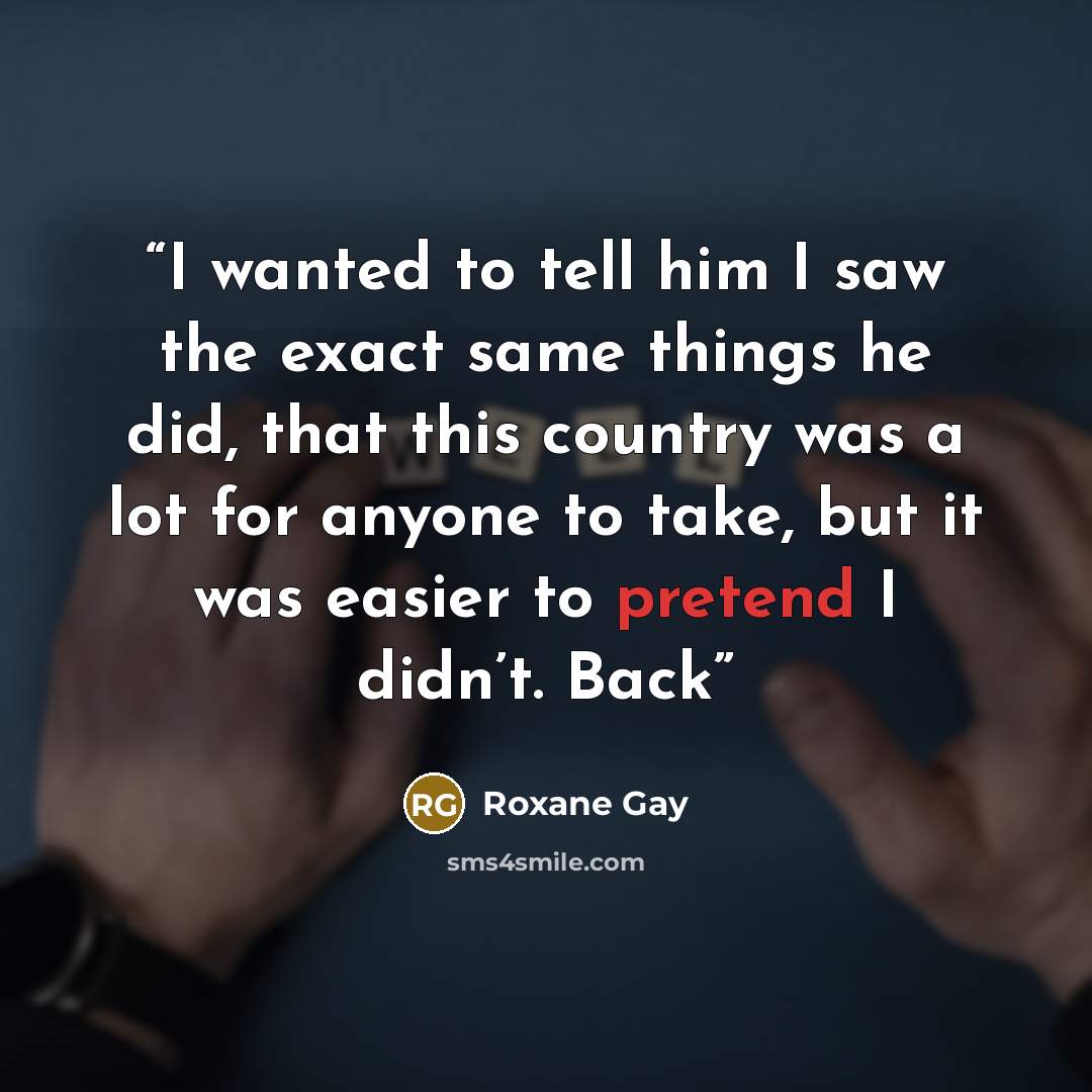 “I wanted to tell him I saw the exact same things he did, that this country was a lot for anyone to take, but it was easier to pretend I didn’t. Back” quote by Roxane Gay