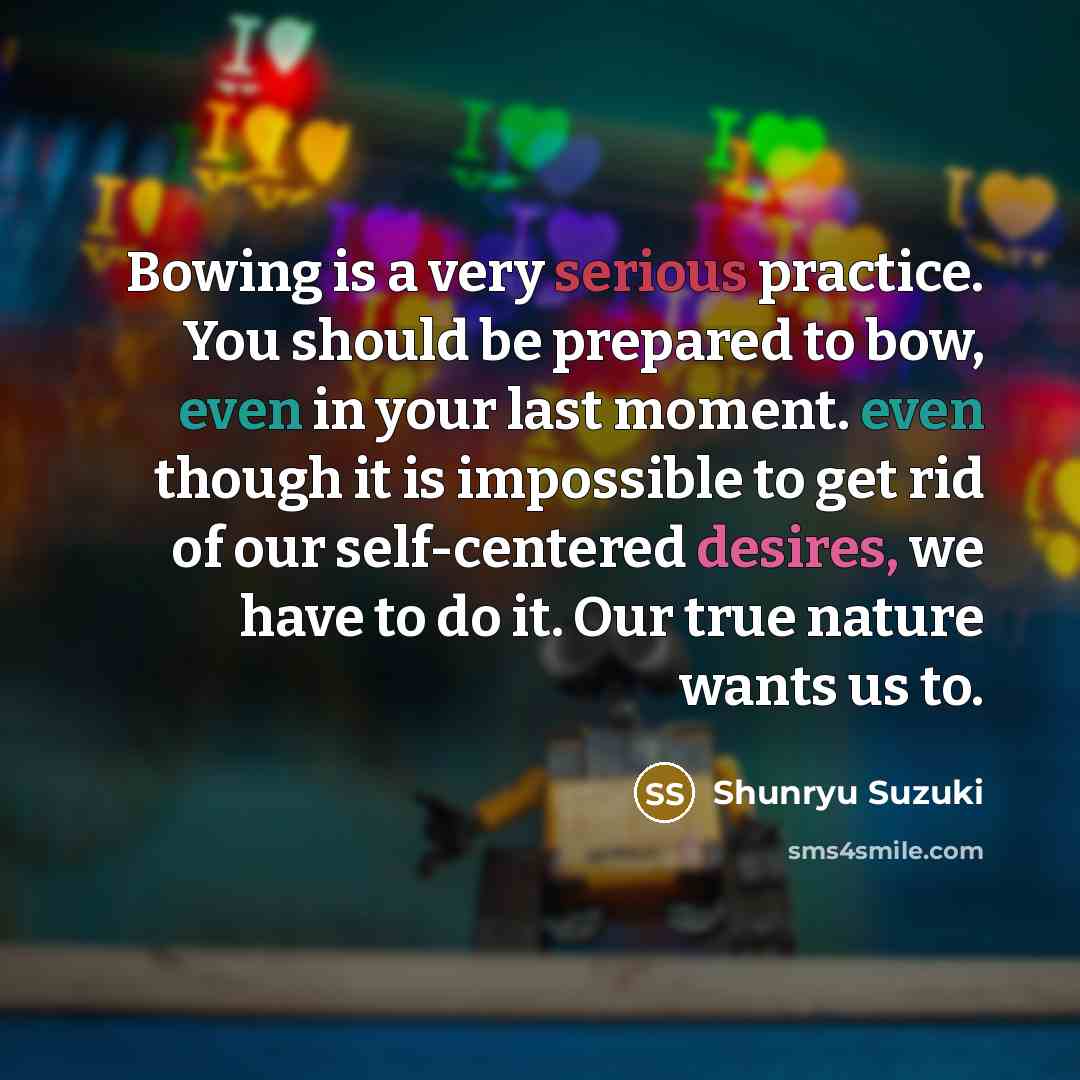 “Bowing is a very serious practice. You should be prepared to bow, even in your last moment. even though it is impossible to get rid of our self-centered desires, we have to do it. Our true nature wants us to.” quote by Shunryu Suzuki