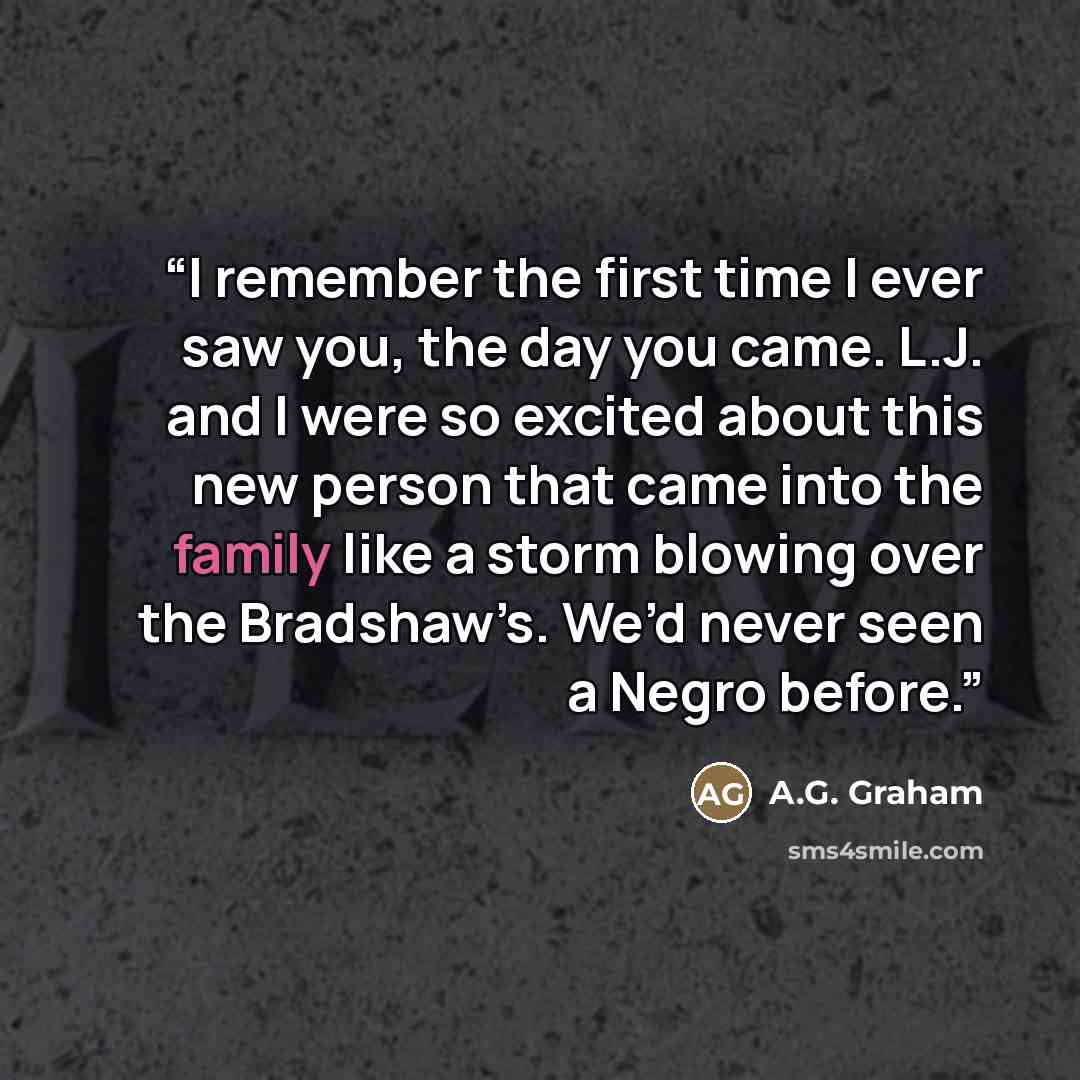 “I remember the first time I ever saw you, the day you came. L.J. and I were so excited about this new person that came into the family like a storm blowing over the Bradshaw’s. We’d never seen a Negro before.” quote by A.G. Graham