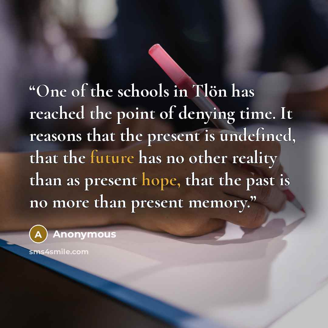 “One of the schools in Tlön has reached the point of denying time. It reasons that the present is undefined, that the future has no other reality than as present hope, that the past is no more than present memory.” quote by Anonymous