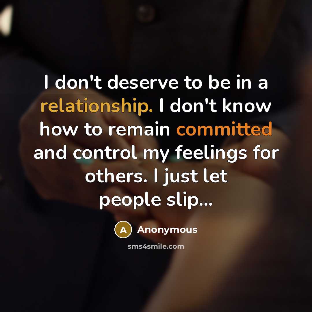 “I don't deserve to be in a relationship. I don't know how to remain committed and control my feelings for others. I just let people slip...” quote by Anonymous