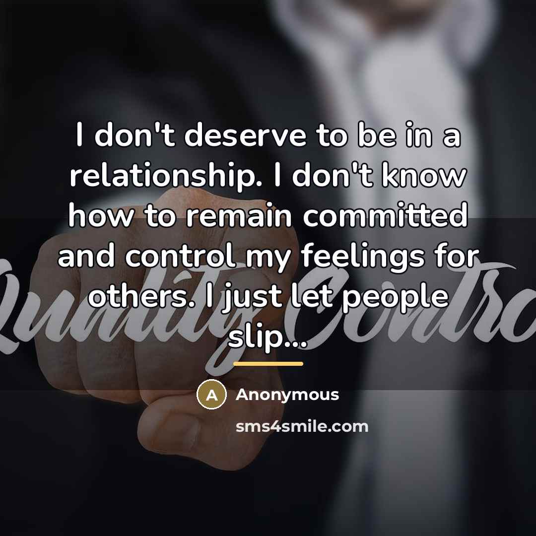 “I don't deserve to be in a relationship. I don't know how to remain committed and control my feelings for others. I just let people slip...” quote by Anonymous