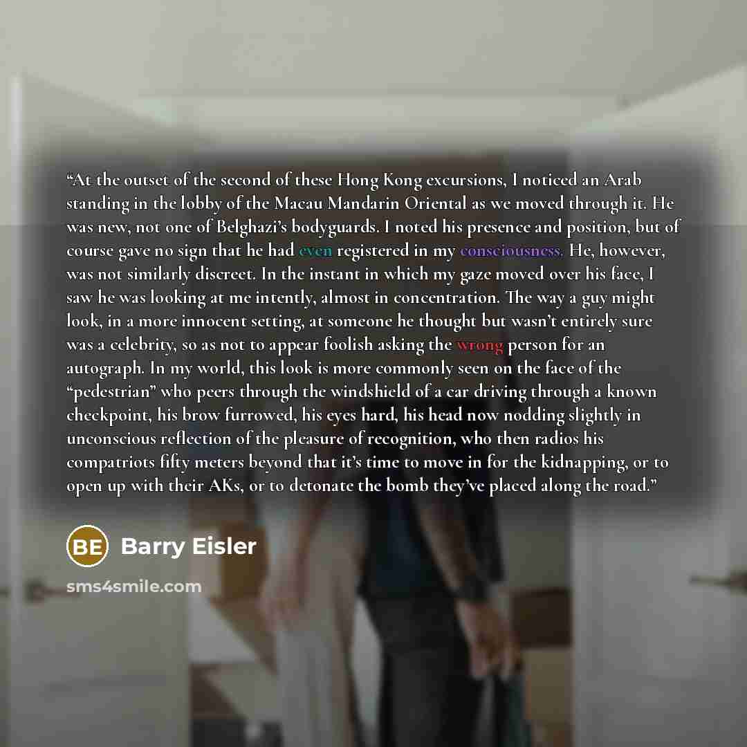 “At the outset of the second of these Hong Kong excursions, I noticed an Arab standing in the lobby of the Macau Mandarin Oriental as we moved through it. He was new, not one of Belghazi’s bodyguards. I noted his presence and position, but of course gave no sign that he had even registered in my…” quote by Barry Eisler