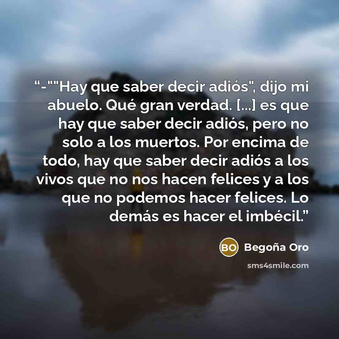 “-""Hay que saber decir adiós", dijo mi abuelo. Qué gran verdad. [...] es que hay que saber decir adiós, pero no solo a los muertos. Por encima de todo, hay que saber decir adiós a los vivos que no nos hacen felices y a los que no podemos hacer felices. Lo demás es hacer el imbécil.” quote by Begoña Oro