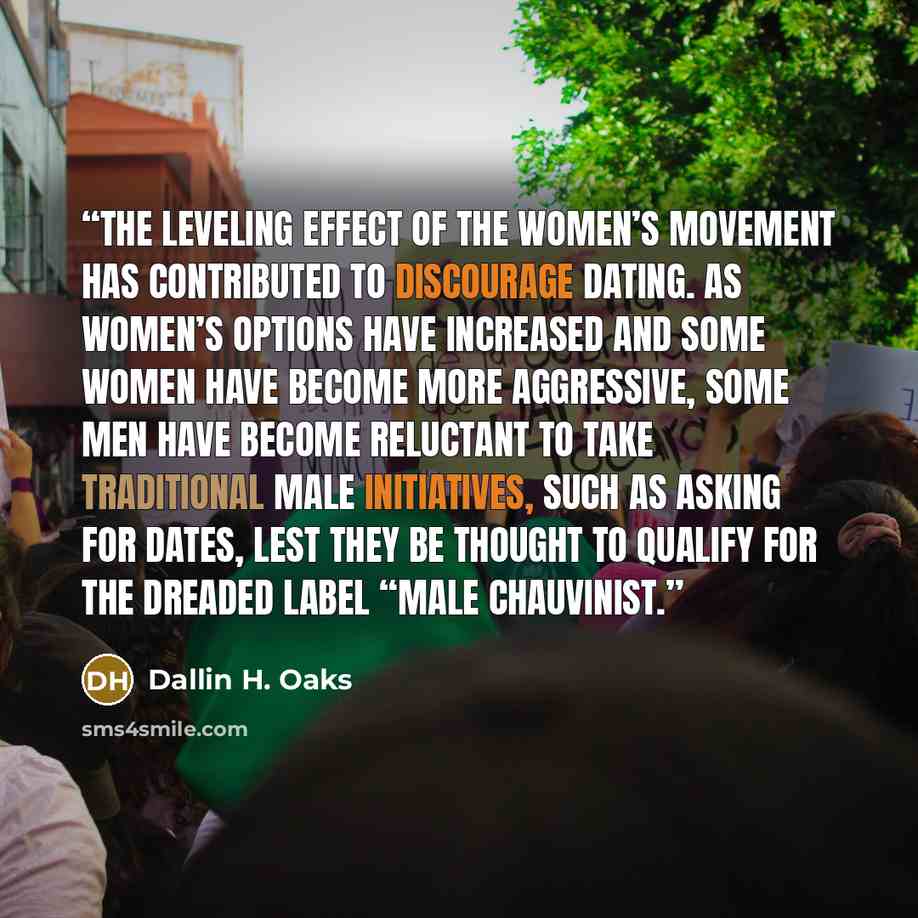 “The leveling effect of the women’s movement has contributed to discourage dating. As women’s options have increased and some women have become more aggressive, some men have become reluctant to take traditional male initiatives, such as asking for dates, lest they be thought to qualify for the…” quote by Dallin H. Oaks
