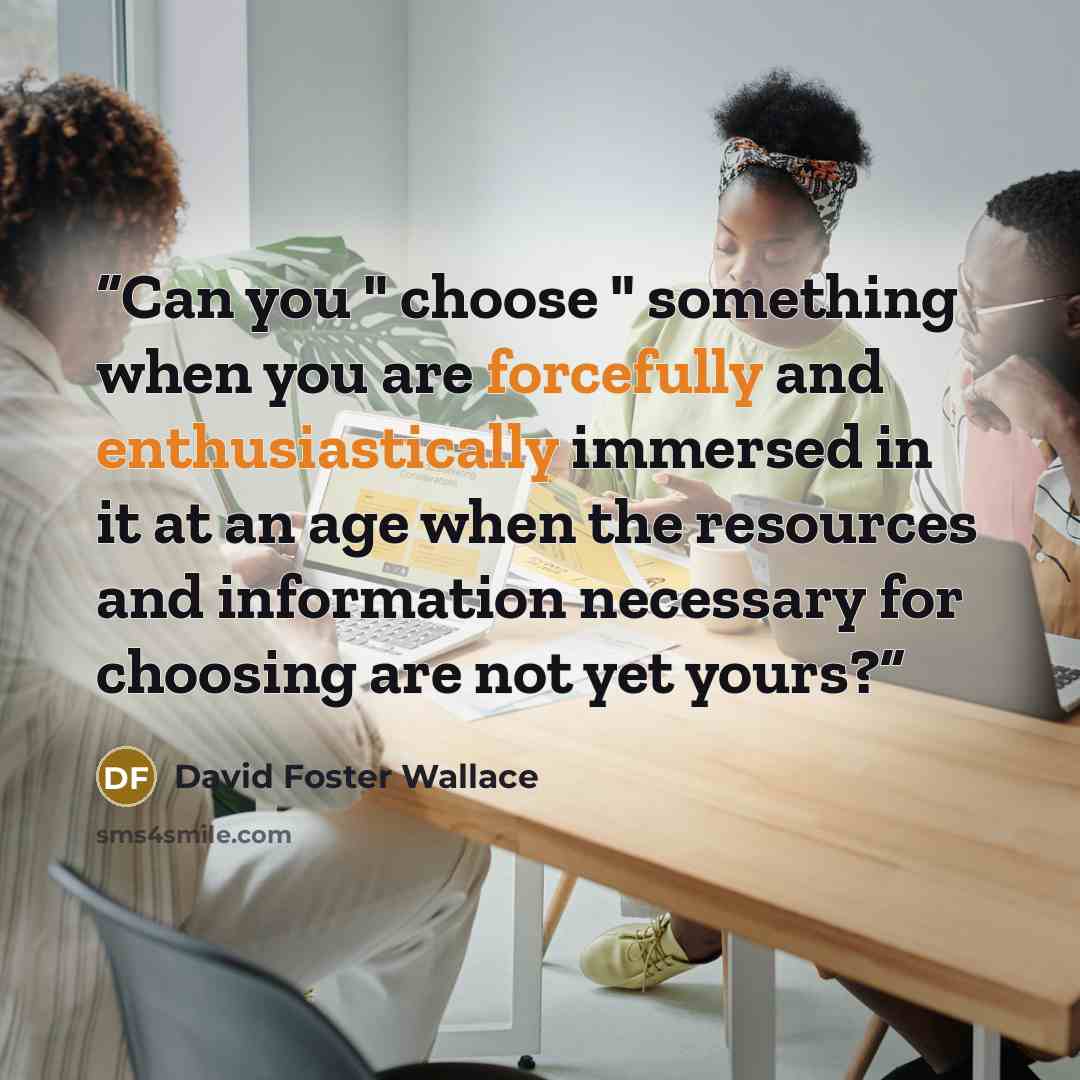 “Can you " choose " something when you are forcefully and enthusiastically immersed in it at an age when the resources and information necessary for choosing are not yet yours?” quote by David Foster Wallace