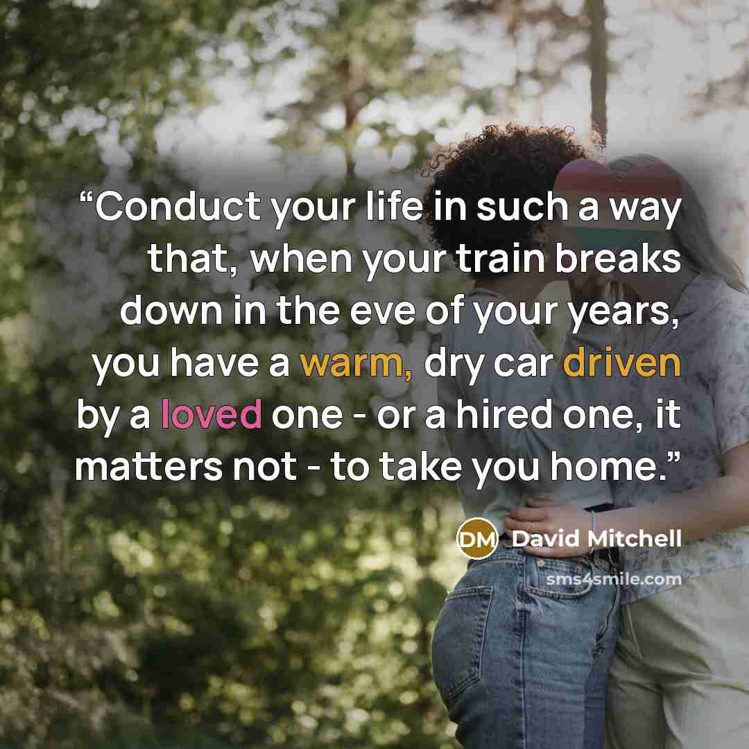 “Conduct your life in such a way that, when your train breaks down in the eve of your years, you have a warm, dry car driven by a loved one - or a hired one, it matters not - to take you home.” quote by David Mitchell