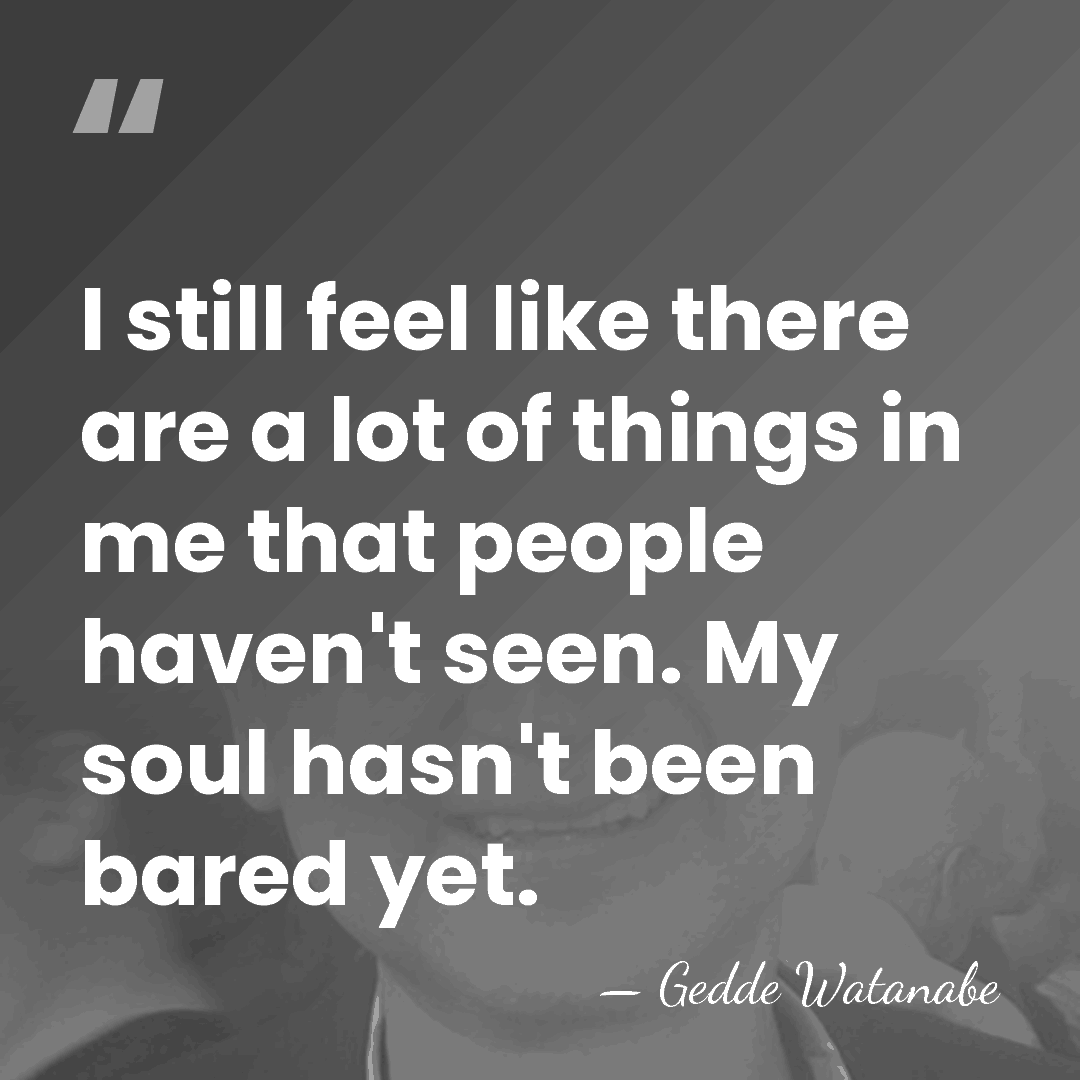 I still feel like there are a lot of things in me&hellip; - Gedde Watanabe
