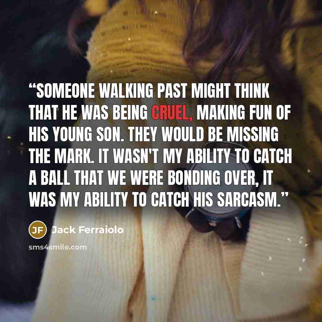 “Someone walking past might think that he was being cruel, making fun of his young son. They would be missing the mark. It wasn't my ability to catch a ball that we were bonding over, it was my ability to catch his sarcasm.” quote by Jack Ferraiolo