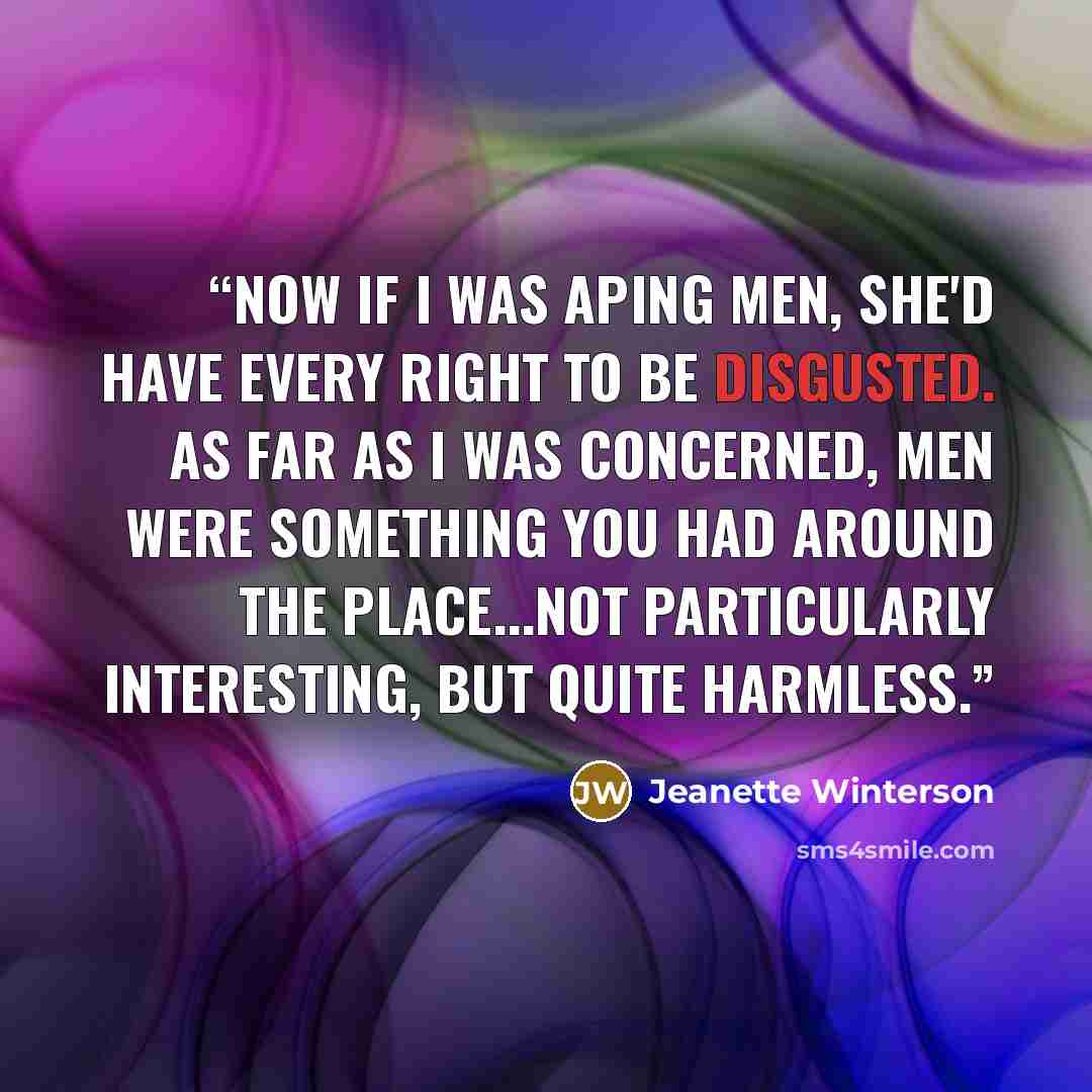 “Now if I was aping men, she'd have every right to be disgusted. As far as I was concerned, men were something you had around the place...not particularly interesting, but quite harmless.” quote by Jeanette Winterson