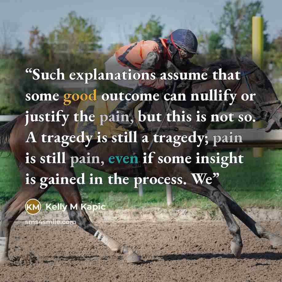 “Such explanations assume that some good outcome can nullify or justify the pain, but this is not so. A tragedy is still a tragedy; pain is still pain, even if some insight is gained in the process. We” quote by Kelly M Kapic